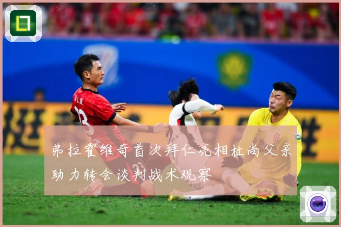 弗拉霍维奇首次拜仁亮相杜尚父亲助力转会谈判战术观察