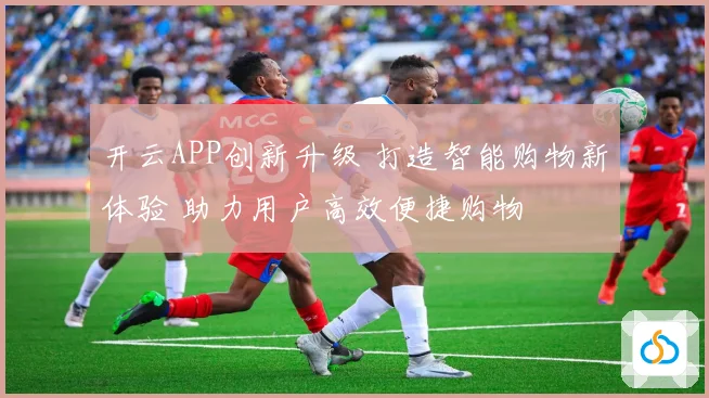 开云APP创新升级 打造智能购物新体验 助力用户高效便捷购物