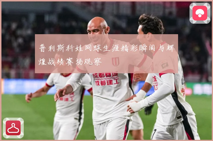 普利斯科娃网球生涯精彩瞬间与辉煌战绩赛场观察