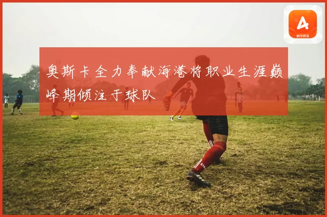 奥斯卡全力奉献海港将职业生涯巅峰期倾注于球队