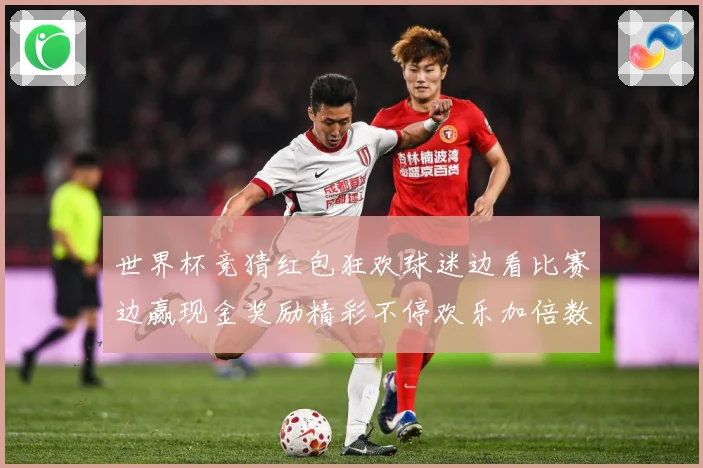世界杯竞猜红包狂欢球迷边看比赛边赢现金奖励精彩不停欢乐加倍数据研判