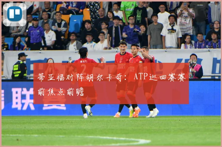 蒂亚福对阵胡尔卡奇：ATP巡回赛赛前焦点前瞻
