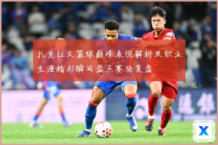 扎克拉文篮球巅峰表现解析及职业生涯精彩瞬间盘点赛场复盘