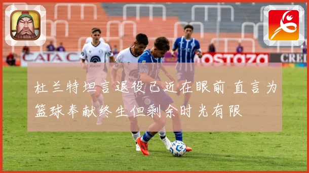杜兰特坦言退役已近在眼前 直言为篮球奉献终生但剩余时光有限