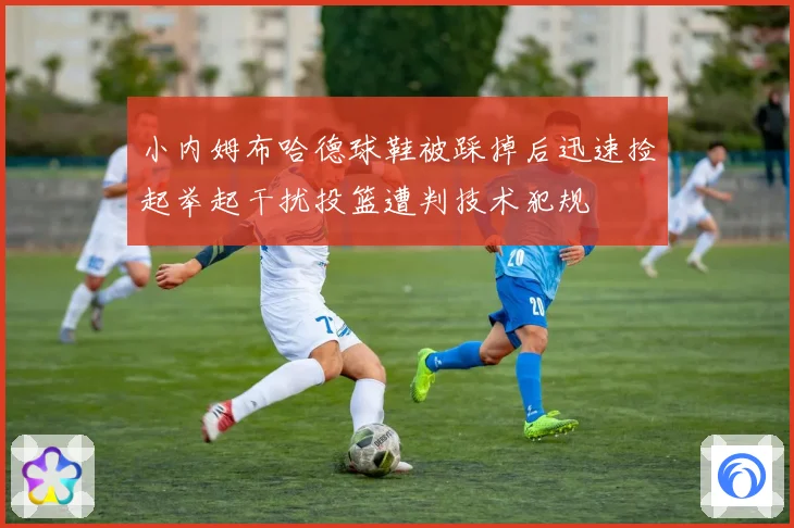 小内姆布哈德球鞋被踩掉后迅速捡起举起干扰投篮遭判技术犯规