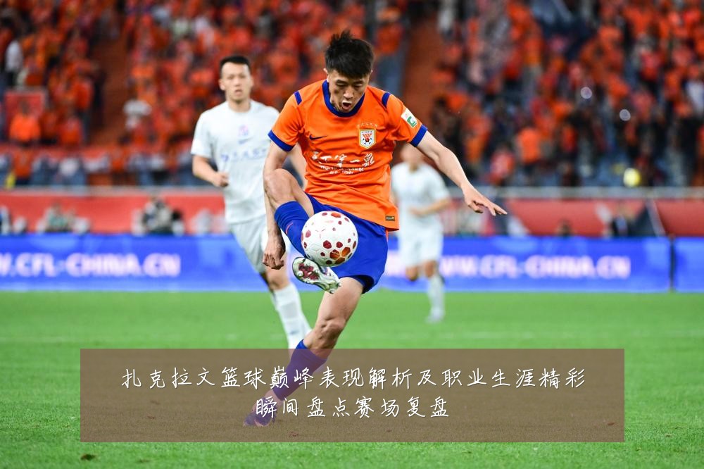 扎克拉文篮球巅峰表现解析及职业生涯精彩瞬间盘点赛场复盘